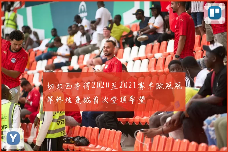切尔西夺得2020至2021赛季欧冠冠军终结曼城首次登顶希望
