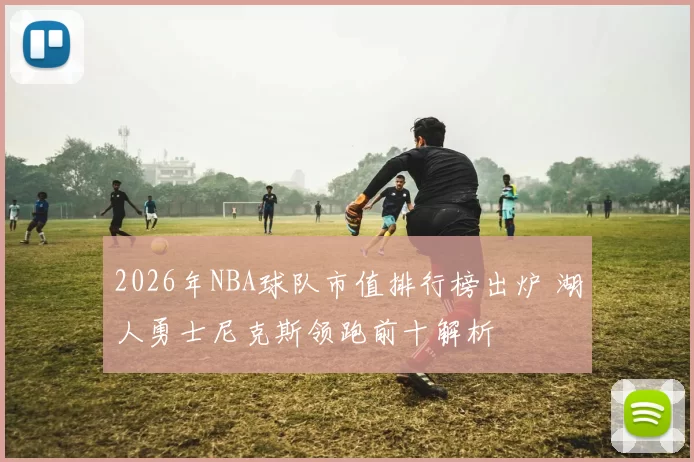 2026年NBA球队市值排行榜出炉 湖人勇士尼克斯领跑前十解析