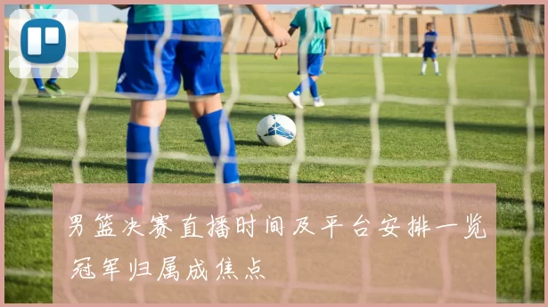 男篮决赛直播时间及平台安排一览 冠军归属成焦点