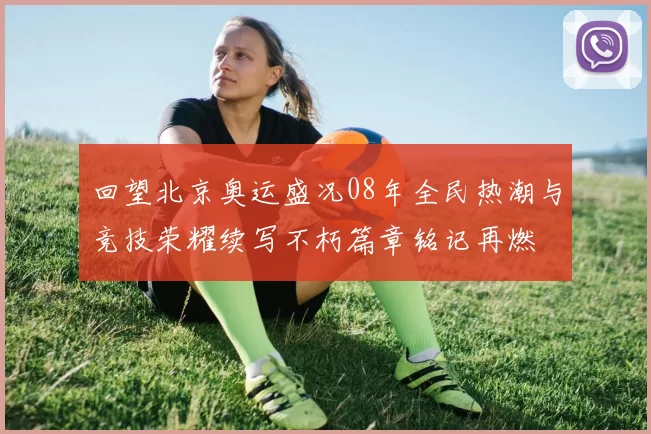 回望北京奥运盛况08年全民热潮与竞技荣耀续写不朽篇章铭记再燃