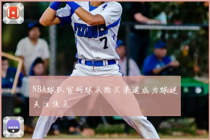 NBA球队官网球衣购买渠道成为球迷关注焦点