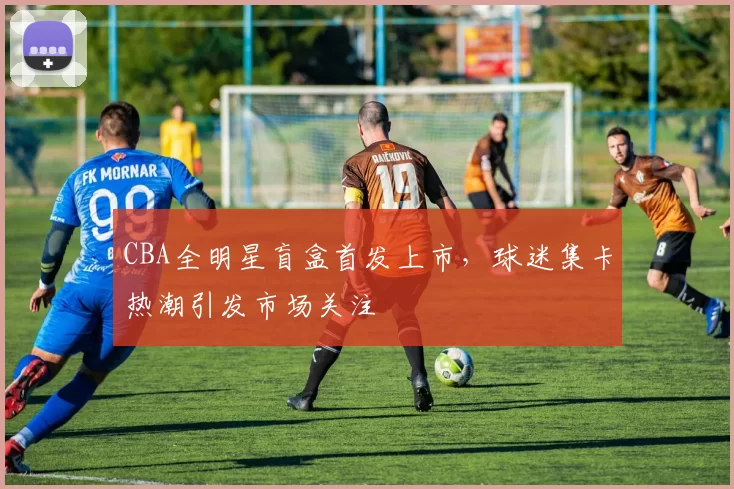 CBA全明星盲盒首发上市,球迷集卡热潮引发市场关注