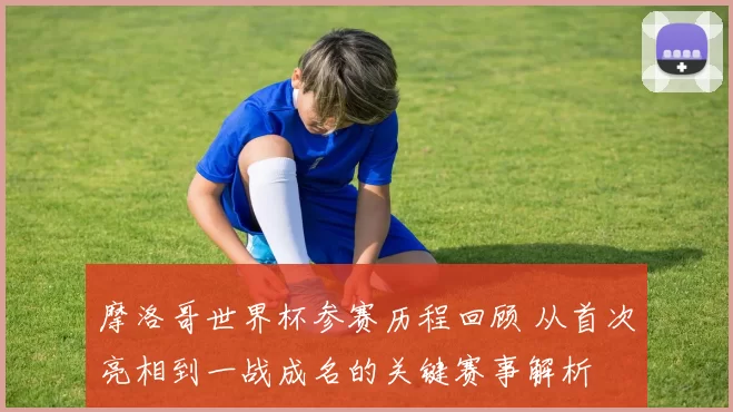 摩洛哥世界杯参赛历程回顾 从首次亮相到一战成名的关键赛事解析