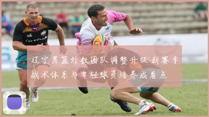 辽宁男篮外教团队调整升级 新赛季战术体系与年轻球员培养成看点