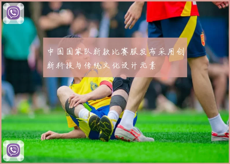 中国国家队新款比赛服发布采用创新科技与传统文化设计元素