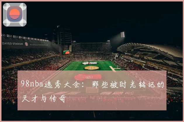 98nba选秀大会：那些被时光铭记的天才与传奇