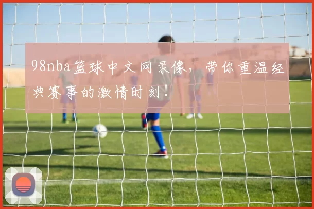 98nba篮球中文网录像,带你重温经典赛事的激情时刻!