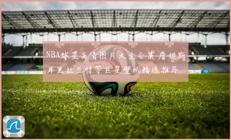 NBA球星高清图片大全合集 詹姆斯库里杜兰特等巨星壁纸精选推荐