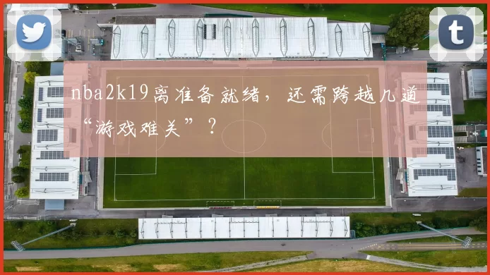 nba2k19离准备就绪，还需跨越几道“游戏难关”？