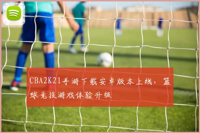 CBA2K21手游下载安卓版本上线,篮球竞技游戏体验升级