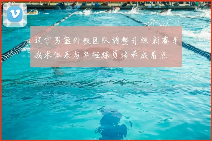 辽宁男篮外教团队调整升级 新赛季战术体系与年轻球员培养成看点