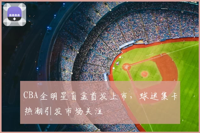 CBA全明星盲盒首发上市，球迷集卡热潮引发市场关注