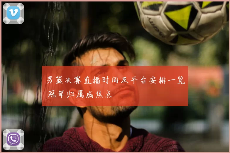 男篮决赛直播时间及平台安排一览 冠军归属成焦点
