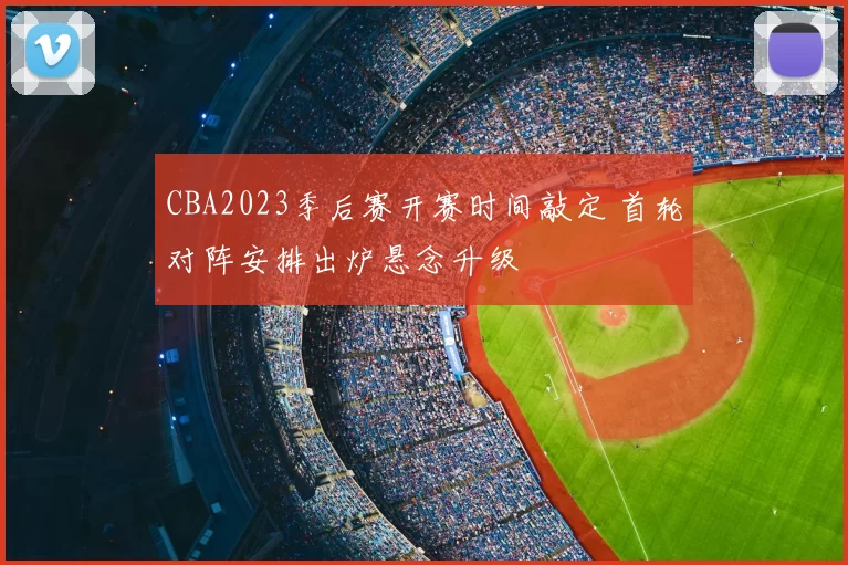 CBA2023季后赛开赛时间敲定 首轮对阵安排出炉悬念升级
