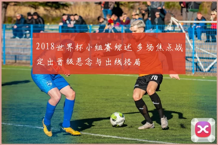 2018世界杯小组赛综述 多场焦点战定出晋级悬念与出线格局