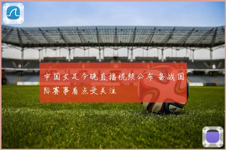 中国女足今晚直播视频公布 备战国际赛事看点受关注