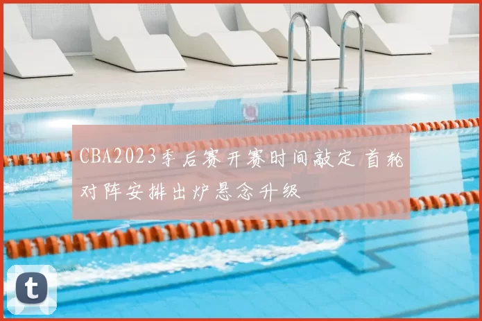 CBA2023季后赛开赛时间敲定 首轮对阵安排出炉悬念升级