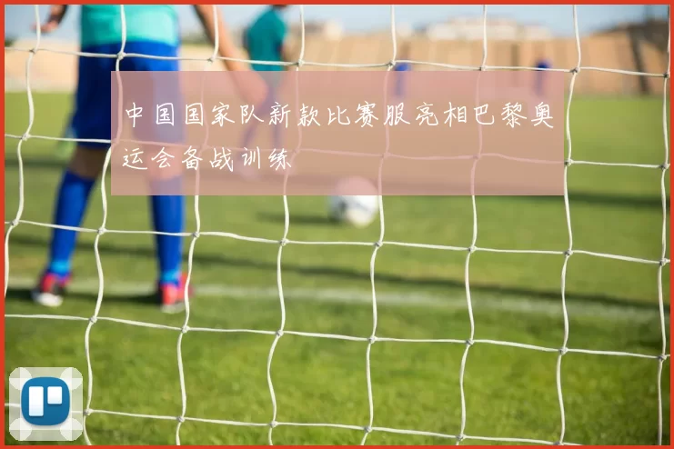 中国国家队新款比赛服亮相巴黎奥运会备战训练