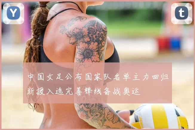 中国女足公布国家队名单主力回归新援入选完善锋线备战奥运