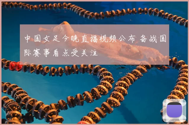 中国女足今晚直播视频公布 备战国际赛事看点受关注