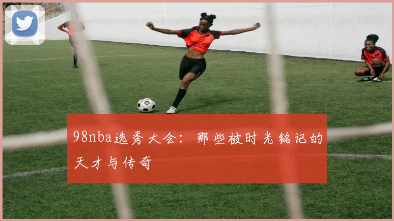 98nba选秀大会：那些被时光铭记的天才与传奇