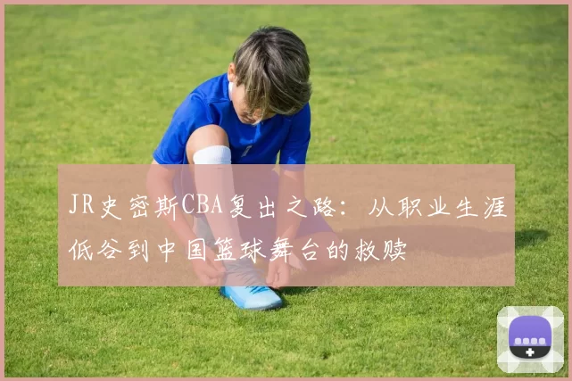 JR史密斯CBA复出之路:从职业生涯低谷到中国篮球舞台的救赎