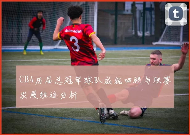CBA历届总冠军球队成就回顾与联赛发展轨迹分析