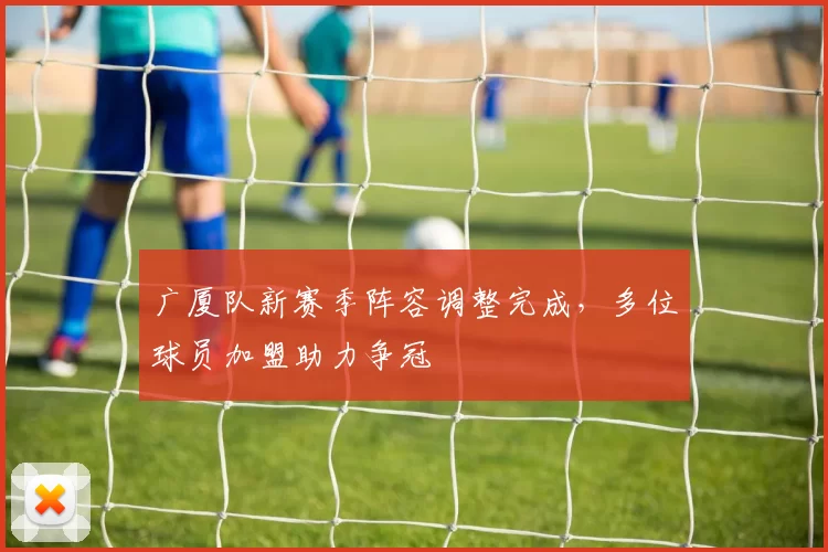 广厦队新赛季阵容调整完成，多位球员加盟助力争冠