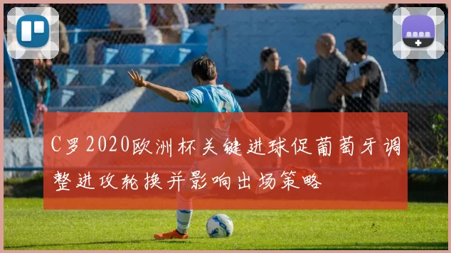 C罗2020欧洲杯关键进球促葡萄牙调整进攻轮换并影响出场策略