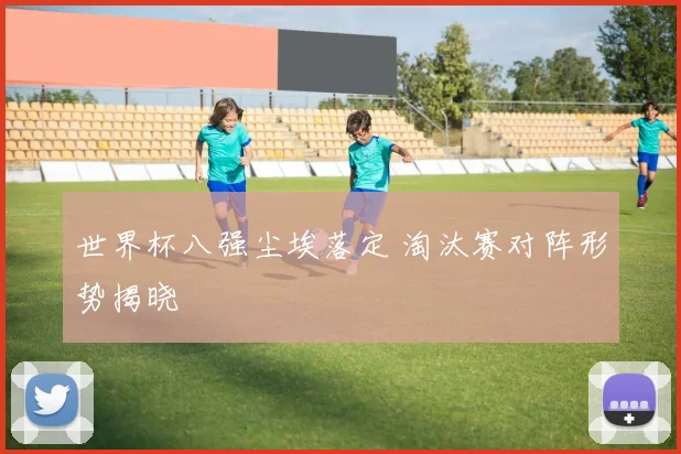 世界杯八强尘埃落定 淘汰赛对阵形势揭晓