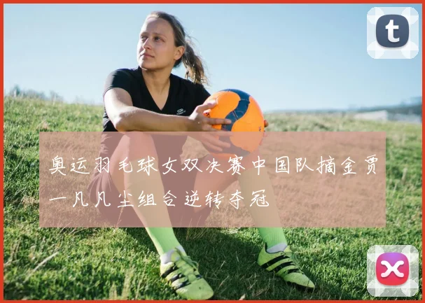 奥运羽毛球女双决赛中国队摘金贾一凡凡尘组合逆转夺冠