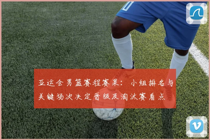 亚运会男篮赛程赛果：小组排名与关键场次决定晋级及淘汰赛看点