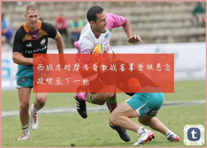 西班牙对摩洛哥激战落幕晋级悬念延续至下一轮